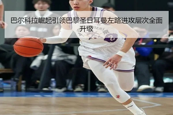巴尔科拉崛起引领巴黎圣日耳曼左路进攻层次全面升级
