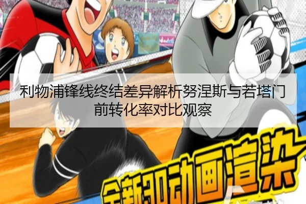 利物浦锋线终结差异解析努涅斯与若塔门前转化率对比观察