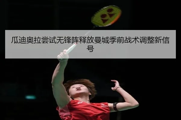 瓜迪奥拉尝试无锋阵释放曼城季前战术调整新信号