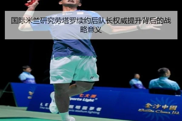 国际米兰研究劳塔罗续约后队长权威提升背后的战略意义