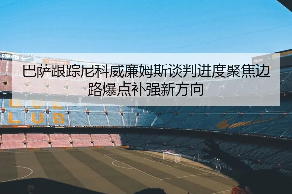 巴萨跟踪尼科威廉姆斯谈判进度聚焦边路爆点补强新方向