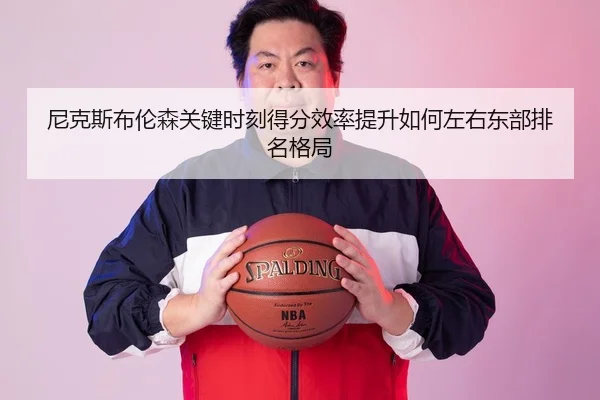 尼克斯布伦森关键时刻得分效率提升如何左右东部排名格局