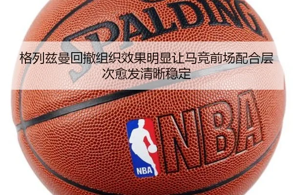 格列兹曼回撤组织效果明显让马竞前场配合层次愈发清晰稳定