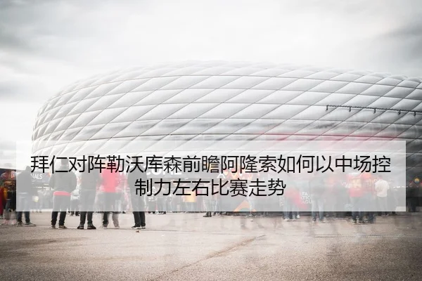 拜仁对阵勒沃库森前瞻阿隆索如何以中场控制力左右比赛走势